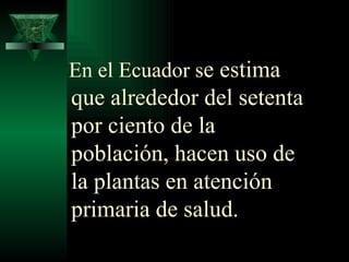 En el Ecuador s e estima que alrededor del setenta por ciento de la población, hacen uso de la plantas en atención primaria de salud.  