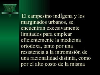 El campesino indígena y los marginados urbanos, se encuentran excesivamente limitados para emplear eficientemente la medicina ortodoxa,   tanto por una resistencia a la intromisión de una racionalidad distinta, como por el alto costo de la misma 