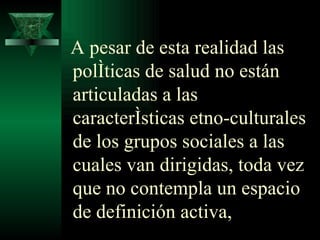 A pesar de esta realidad las políticas de salud no están articuladas a las características etno-culturales de los grupos sociales a las cuales van dirigidas, toda vez que no contempla un espacio de definición activa,  
