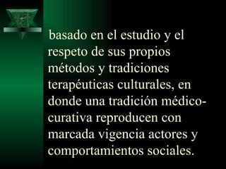 basado en el estudio y el respeto de sus propios métodos y tradiciones terapéuticas culturales, en donde una tradición médico-curativa reproducen con marcada vigencia actores y comportamientos sociales. 