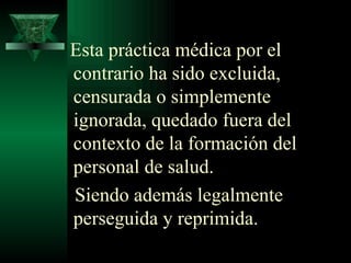 Esta práctica médica por el contrario ha sido excluida, censurada o simplemente ignorada, quedado fuera del contexto de la formación del personal de salud.  Siendo además legalmente perseguida y reprimida .  