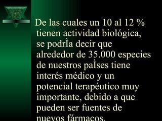 De las cuales un 10 al 12 % tienen actividad biológica, se podría decir que alrededor de 35.000 especies de nuestros países tiene interés médico y un potencial terapéutico muy importante, debido a que pueden ser fuentes de nuevos fármacos. 