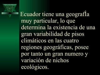 Ecuador tiene una geografía muy particular, lo que determina la existencia de una gran variabilidad de pisos climáticos  en las cuatro regiones geográficas, posee por tanto un gran numero y variación de nichos ecológicos.   