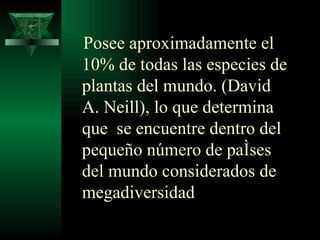 Posee  aproximadamente el 10% de todas las especies de plantas del mundo. (David A. Neill), lo que determina  que  se encuentre dentro del pequeño número de países del mundo considerados de megadiversidad   