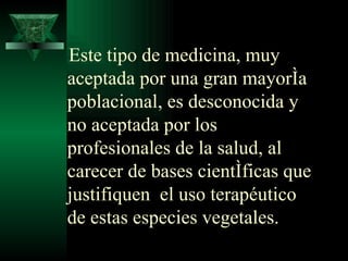 Este tipo de medicina, muy aceptada por una gran mayoría poblacional, es desconocida y no aceptada por los profesionales de la salud, al carecer de bases científicas que justifiquen  el uso terapéutico de estas especies vegetales.   