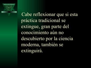 Cabe reflexionar que si esta práctica tradicional se extingue, gran parte del conocimiento aún no descubierto por la ciencia moderna, también se extinguirá. 