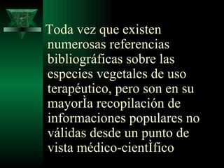 Toda vez que existen numerosas referencias bibliográficas sobre las especies vegetales de uso terapéutico, pero son en su mayoría recopilación de informaciones populares no válidas desde un punto de vista médico-científico   