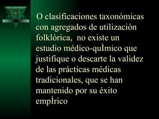 O clasificaciones taxonómicas con agregados de utilización folklórica,  no existe un estudio médico-químico que justifique o descarte la validez de las prácticas médicas tradicionales, que se han mantenido por su éxito empírico  