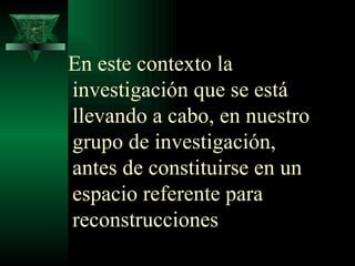 En este contexto la investigación que se está llevando a cabo, en nuestro grupo de investigación, antes de constituirse en un espacio referente para reconstrucciones 