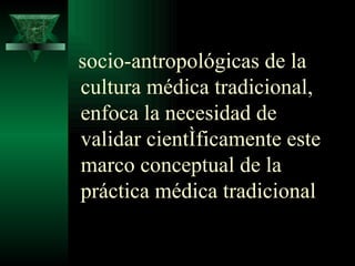 socio-antropológicas de la cultura médica tradicional, enfoca la necesidad de validar científicamente este marco conceptual de la práctica médica tradicional  