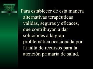 Para   establecer de esta manera alternativas terapéuticas válidas, seguras y eficaces, que contribuyan a dar soluciones a la gran problemática ocasionada por la falta de recursos para la atención primaria de salud. 