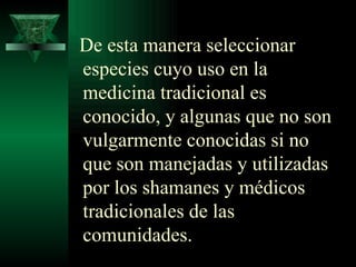 De esta manera seleccionar especies cuyo uso en la medicina tradicional es conocido, y algunas que no son vulgarmente conocidas si no que son manejadas y utilizadas por los shamanes y médicos tradicionales de las comunidades. 