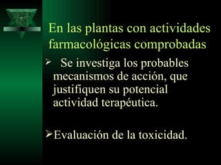 En las plantas con actividades farmacológicas comprobadas Se investiga los probables mecanismos de acción, que justifiquen su potencial actividad terapéutica. Evaluación de la toxicidad. 