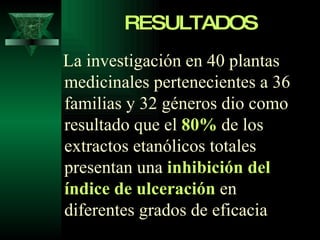 RESULTADOS La investigación en 40 plantas medicinales pertenecientes a 36 familias y 32 géneros dio como resultado que el  80%  de los extractos etanólicos totales presentan una  inhibición del índice de ulceración  en diferentes grados de eficacia   
