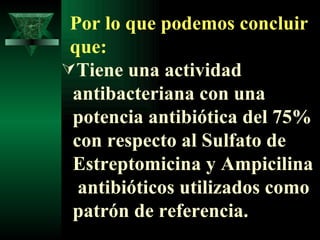 Por lo que podemos concluir que: Tiene una actividad antibacteriana con una potencia antibiótica del 75% con respecto al Sulfato de Estreptomicina y Ampicilina  antibióticos utilizados como patrón de referencia. 