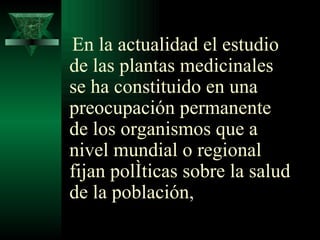 En la actualidad el estudio de las plantas medicinales se ha constituido en una preocupación permanente de los organismos que a nivel mundial o regional fijan políticas sobre la salud de la población,  