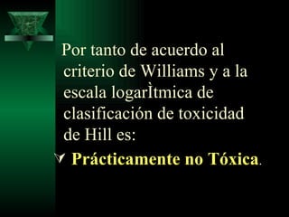 Por tanto de acuerdo al criterio de Williams y a la escala logarítmica de  clasificación de toxicidad de Hill es: Prácticamente no Tóxica . 