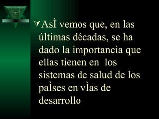 Así vemos que, en las últimas décadas, se ha dado la importancia que ellas tienen en  los sistemas de salud de los países en vías de desarrollo 