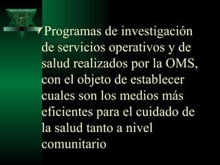 Programas de investigación de servicios operativos y de salud realizados por la OMS, con el objeto de establecer cuales son los medios más eficientes para el cuidado de la salud tanto a nivel comunitario 