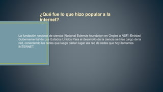 La fundación nacional de ciencia (National Sciencie foundation en Ongles o NSF.) Entidad
Gubernamental de Los Estados Unidos Para el desarrollo de la ciencia se hizo cargo de la
red, conectando las redes que luego darían lugar ala red de redes que hoy llamamos
INTERNET.
 