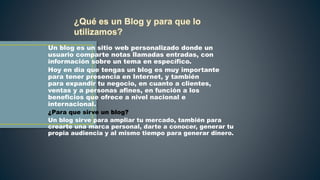Un blog es un sitio web personalizado donde un
usuario comparte notas llamadas entradas, con
información sobre un tema en específico.
Hoy en día que tengas un blog es muy importante
para tener presencia en Internet, y también
para expandir tu negocio, en cuanto a clientes,
ventas y a personas afines, en función a los
beneficios que ofrece a nivel nacional e
internacional.
¿Para que sirve un blog?
Un blog sirve para ampliar tu mercado, también para
crearte una marca personal, darte a conocer, generar tu
propia audiencia y al mismo tiempo para generar dinero.
 