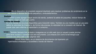 Intranet :
Switch :
Ancho de banda :
www :
Es un dispositivo de propósito especial diseñado para resolver problemas de rendimiento en la
red, debido a anchos de banda pequeños y embotellamientos.
switch puede agregar mayor ancho de banda, acelerar la salida de paquetes, reducir tiempo de
espera y bajar el costo por puerto.
Es una medida de recursos disponibles para transmitir datos. También es una medida que se usa para
definir la velocidad de Internet o, de forma más precisa, la velocidad de tu conexión de Internet. Se
puede usar para referirse a capacidad o a consumo.
También llamado link es texto o imágenes en un sitio web que un usuario puede pinchar
para tener acceso o conectar con otro documento. Los enlaces son como la tecnología que
conecta dos sitios web o dos páginas web.
(World Wide Web), es un sistema de documentos de hipertexto y/o
hipermedios enlazados y accesibles a través de Internet.
 