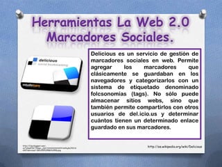 Herramientas La Web 2.0
          Marcadores Sociales.
                                                     Delicious es un servicio de gestión de
                                                     marcadores sociales en web. Permite
                                                     agregar     los    marcadores      que
                                                     clásicamente se guardaban en los
                                                     navegadores y categorizarlos con un
                                                     sistema de etiquetado denominado
                                                     folcsonomías (tags). No sólo puede
                                                     almacenar sitios webs, sino que
                                                     también permite compartirlos con otros
                                                     usuarios de del.icio.us y determinar
                                                     cuántos tienen un determinado enlace
                                                     guardado en sus marcadores.


http://3.bp.blogspot.com/-
oxTjDewPi1k/TZkqyc_j3yI/AAAAAAAAAAY/nsVlujKoJXI/s1
                                                                         http://es.wikipedia.org/wiki/Delicious
600/delicious2-300x300%255B1%255D.png
 