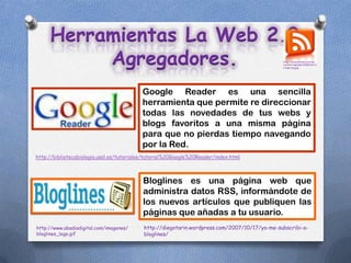 Herramientas La Web 2.0
          Agregadores.                                                                        http://ciberprensa.com/wp-
                                                                                              content/uploads/2008/06/rs
                                                                                              s-logo-big.jpg




                                          Google Reader es una sencilla
                                          herramienta que permite re direccionar
                                          todas las novedades de tus webs y
                                          blogs favoritos a una misma página
                                          para que no pierdas tiempo navegando
                                          por la Red.
http://bibliotecabiologia.usal.es/tutoriales/tutorial%20Google%20Reader/index.html



                                           Bloglines es una página web que
                                           administra datos RSS, informándote de
                                           los nuevos artículos que publiquen las
                                           páginas que añadas a tu usuario.
http://www.abadiadigital.com/imagenes/     http://diegotarin.wordpress.com/2007/10/17/ya-me-subscribi-a-
bloglines_logo.gif                         bloglines/
 