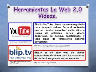Herramientas La Web 2.0
                Videos.
                                                   El sitio YouTube ofrece un servicio gratuito
                                                   para compartir videos. Entre el contenido
                                                   que se pueden encontrar están clips o
                                                   trozos de películas, series, videos
                                                   deportivos, de música, pasatiempos, y
                                                   toda clase de filmaciones caseras
http://1.bp.blogspot.com/_NK1OswlIxEs/TJpNt6fFRT
I/AAAAAAAAB9M/Msn7zhW80Bw/s1600/youtube.jp
                                                   personales.
g

                                                   http://www.misrespuestas.com/que-es-youtube.html



                                                   Blip.tv es un sitio web de videos
                                                   compartidos diseñado para los creadores
                                                   de contenidos generados por usuarios.
http://www.drawnbypain.com/pics/bl
ip.tv%20logo.gif                                   http://es.wikipedia.org/wiki/Blip.tv
 