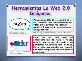 Herramientas La Web 2.0
             Imágenes.
                                            Pizap es un editor de fotos online de lo
                                            más divertido, con multitud de efectos,
                                            y todo sin registrarse ni necesitar
                                            ningún software adicional más que un
                                            navegador web.
http://www.miblockdenotas.com/wp-
content/uploads/2011/11/pizap_logo.jpg      http://eduangi.com/2010/03/20/pizap-editor-de-fotos-online/


                                            Flickr   es   un    sitio  web   de
                                            almacenamiento de fotos y videos.
                                            Además, provee servicios web y una
                                            plataforma de comunidades en línea.
                                            Es un sitio muy popular por permitir
                                            compartir fotografías de una manera
http://farm2.staticflickr.com/1159/111917
6538_2fc3a3253f_z.jpg?zz=1
                                            organizada.
                                            http://www.misrespuestas.com/que-es-flickr.html
 
