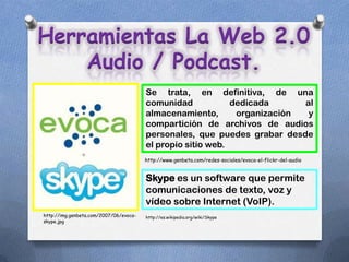 Herramientas La Web 2.0
    Audio / Podcast.
                                        Se trata, en definitiva, de una
                                        comunidad            dedicada      al
                                        almacenamiento,       organización  y
                                        compartición de archivos de audios
                                        personales, que puedes grabar desde
                                        el propio sitio web.
                                        http://www.genbeta.com/redes-sociales/evoca-el-flickr-del-audio


                                        Skype es un software que permite
                                        comunicaciones de texto, voz y
                                        vídeo sobre Internet (VoIP).
http://img.genbeta.com/2007/06/evoca-   http://es.wikipedia.org/wiki/Skype
skype.jpg
 