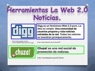 Herramientas La Web 2.0
        Noticias.
                                          Digg es un fenómeno Web 2.0 puro. La
                                          idea es simple. Una comunidad de
                                          usuarios propone y vota noticias
                                          extraídas de la red. Todas las noticias
                                          se muestran jerárquicamente.
 http://www.juangigli.com/wp-
 content/uploads/digg-logo-heart-lg.jpg   http://www.tallerd3.com/archives/51




                                          Chuza! es una red social de
                                          promoción de noticias.
                                          http://es.wikipedia.org/wiki/Chuza!
 