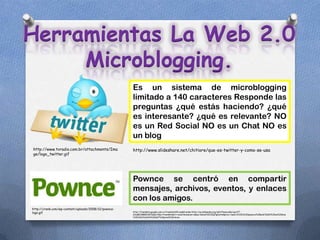 Herramientas La Web 2.0
     Microblogging.
                                                      Es un sistema de microblogging
                                                      limitado a 140 caracteres Responde las
                                                      preguntas ¿qué estás haciendo? ¿qué
                                                      es interesante? ¿qué es relevante? NO
                                                      es un Red Social NO es un Chat NO es
                                                      un blog
http://www.tvradio.com.br/attachments/Ima             http://www.slideshare.net/chitiore/que-es-twitter-y-como-se-usa
ge/logo_twitter.gif




                                                      Pownce se centró en compartir
                                                      mensajes, archivos, eventos, y enlaces
                                                      con los amigos.
http://crenk.com/wp-content/uploads/2008/12/pownce-
logo.gif                                              http://translate.google.com.co/translate?hl=es&sl=en&u=http://en.wikipedia.org/wiki/Pownce&ei=g1c4T-
                                                      sOyMC2B8K2nKYC&sa=X&oi=translate&ct=result&resnum=1&sqi=2&ved=0CC0Q7gEwAA&prev=/search%3Fq%3Dpownce%2Bwiki%26hl%3Des%26biw
                                                      %3D1366%26bih%3D667%26prmd%3Dimvns
 