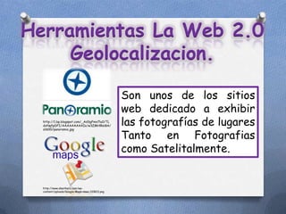 Herramientas La Web 2.0
     Geolocalizacion.

                                                Son unos de los sitios
                                                web dedicado a exhibir
  http://1.bp.blogspot.com/_AdSgFmn7lu0/TL
  dxNqfpDFI/AAAAAAAAAIo/w3ZMHlRsiBA/            las fotografías de lugares
                                                Tanto en Fotografias
  s1600/panoramio.jpg




                                                como Satelitalmente.


  http://www.sleetherz.com/wp-
  content/uploads/Google-Maps-vaws-110823.png
 