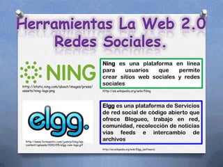 Herramientas La Web 2.0
     Redes Sociales.
                                              Ning es una plataforma en línea
                                              para     usuarios  que    permite
                                              crear sitios web sociales y redes
http://static.ning.com/about/images/press/
                                              sociales
assets/ning-logo.png                          http://es.wikipedia.org/wiki/Ning




                                              Elgg es una plataforma de Servicios
                                              de red social de código abierto que
                                              ofrece Blogueo, trabajo en red,
                                              comunidad, recolección de noticias
                                              vías feeds e intercambio de
  http://www.formaentic.com/juanrp/blog/wp-
                                              archivos
  content/uploads/2010/05/elgg-com-logo.gif
                                              http://es.wikipedia.org/wiki/Elgg_(software)
 