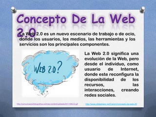 Concepto De La Web
2.0
  La Web 2.0 es un nuevo escenario de trabajo o de ocio,
  donde los usuarios, los medios, las herramientas y los
  servicios son los principales componentes.

                                                                        La Web 2.0 significa una
                                                                        evolución de la Web, pero
                                                                        desde el individuo, como
                                                                        usuario     de   Internet,
                                                                        donde este reconfigura la
                                                                        disponibilidad   de    los
                                                                        recursos,              las
                                                                        interacciones,   creando
                                                                        redes sociales.
http://comunicacionfotografica.com/wp-content/uploads/2011/08/2.0.gif   http://www.slideshare.net/Carpm/concepto-de-web-20
 