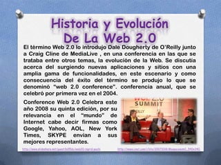 Historia y Evolución
                      De La Web 2.0
El término Web 2.0 lo introdujo Dale Dougherty de O’Reilly junto
a Craig Cline de MediaLive , en una conferencia en las que se
trataba entre otros temas, la evolución de la Web. Se discutía
acerca del surgiendo nuevas aplicaciones y sitios con una
amplia gama de funcionalidades, en este escenario y como
consecuencia del éxito del término se produjo lo que se
denominó “web 2.0 conference”. conferencia anual, que se
celebró por primera vez en el 2004.
Conference Web 2.0 Celebra este
año 2008 su quinta edición, por su
relevancia en el “mundo” de
Internet cabe decir firmas como
Google, Yahoo, AOL, New York
Times, SKYPE envían a sus
mejores representantes.
http://www.slideshare.net/guest3a95dc/web20-ingrid-puchi   http://news.cnet.com/i/bto/20071018/Myspacesum2_540x340.
                                                           jpg
 