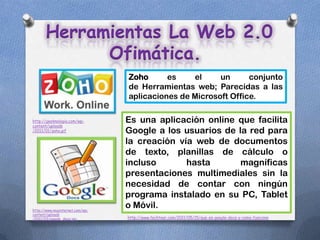 Herramientas La Web 2.0
             Ofimática.
                                 Zoho      es    el     un      conjunto
                                 de Herramientas web; Parecidas a las
                                 aplicaciones de Microsoft Office.

http://geeknologia.com/wp-       Es una aplicación online que facilita
content/uploads
/2011/01/zoho.gif                Google a los usuarios de la red para
                                 la creación vía web de documentos
                                 de texto, planillas de cálculo o
                                 incluso       hasta       magníficas
                                 presentaciones multimediales sin la
                                 necesidad de contar con ningún
                                 programa instalado en su PC, Tablet
http://www.muyinternet.com/wp-
                                 o Móvil.
content/uploads
/2011/03/google_docs.jpg         http://www.techtear.com/2011/05/15/que-es-google-docs-y-como-funciona
 