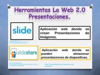 Herramientas La Web 2.0
              Presentaciones.

                                               Aplicación web donde                        se
                                               crean    Presentaciones                     de
                                               Imágenes.
http://2.bp.blogspot.com/-
YWwfPY84aNE/Tlpm7THrfkI/AAAAAAAAAV8/y-
vPU14JDF4/s1600/slide%255B1%255D.jpg




                                               Aplicación web donde se
                                               pueden               almacenar
                                               presentaciones de diapositivas.
http://3.bp.blogspot.com/-
vNi3YWte7xM/TZ7SeAY5AnI/AAAAAAAAADo/71KGuXiq     http://www.slideshare.net/zenizo/qu-es-
J7o/s1600/slidesharelogo.jpg
                                                 slideshare
 