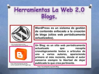 Herramientas La Web 2.0
               Blogs.
                                       WordPress es un sistema de gestión
                                       de contenido enfocado a la creación
                                       de blogs (sitios web periódicamente
                                       actualizados).

 http://ayudawordpress.com/wp-
 content/uploads/2007/12/wordpress-
 logo.png
                                       Un Blog; es un sitio web periódicamente
                                       actualizado          que          recopila
                                       cronológicamente textos o artículos de
                                       uno o varios autores, apareciendo
                                       primero el más reciente, donde el autor
                                       conserva siempre la libertad de dejar
http://www.muyinternet.com/wp-         publicado lo que crea pertinente.
content/uploads/2011/05/blogger1.jpg
                                         http://es.wikipedia.org/wiki/Blog
 