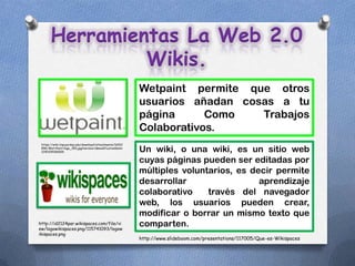 Herramientas La Web 2.0
                Wikis.
                                                           Wetpaint permite que otros
                                                           usuarios añadan cosas a tu
                                                           página      Como   Trabajos
                                                           Colaborativos.
 https://wiki.itap.purdue.edu/download/attachments/16912
 896/Wet+Paint+logo_350.jpg?version=1&modificationDate=
 1290109306000                                             Un wiki, o una wiki, es un sitio web
                                                           cuyas páginas pueden ser editadas por
                                                           múltiples voluntarios, es decir permite
                                                           desarrollar                 aprendizaje
                                                           colaborativo    través del navegador
                                                           web, los usuarios pueden crear,
                                                           modificar o borrar un mismo texto que
http://id2124par.wikispaces.com/file/vi
ew/logowikispaces.png/115741093/logow
                                                           comparten.
ikispaces.png
                                                           http://www.slideboom.com/presentations/117005/Que-es-Wikispaces
 