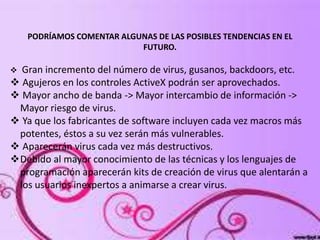 PODRÍAMOS COMENTAR ALGUNAS DE LAS POSIBLES TENDENCIAS EN EL
FUTURO.
 Gran incremento del número de virus, gusanos, backdoors, etc.
 Agujeros en los controles ActiveX podrán ser aprovechados.
 Mayor ancho de banda -> Mayor intercambio de información ->
Mayor riesgo de virus.
 Ya que los fabricantes de software incluyen cada vez macros más
potentes, éstos a su vez serán más vulnerables.
 Aparecerán virus cada vez más destructivos.
Debido al mayor conocimiento de las técnicas y los lenguajes de
programación aparecerán kits de creación de virus que alentarán a
los usuarios inexpertos a animarse a crear virus.
 