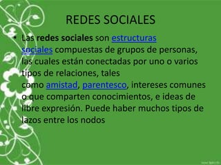 REDES SOCIALES
• Las redes sociales son estructuras
  sociales compuestas de grupos de personas,
  las cuales están conectadas por uno o varios
  tipos de relaciones, tales
  como amistad, parentesco, intereses comunes
  o que comparten conocimientos, e ideas de
  libre expresión. Puede haber muchos tipos de
  lazos entre los nodos
 