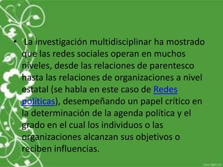 • La investigación multidisciplinar ha mostrado
  que las redes sociales operan en muchos
  niveles, desde las relaciones de parentesco
  hasta las relaciones de organizaciones a nivel
  estatal (se habla en este caso de Redes
  políticas), desempeñando un papel crítico en
  la determinación de la agenda política y el
  grado en el cual los individuos o las
  organizaciones alcanzan sus objetivos o
  reciben influencias.
 