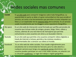 Redes sociales mas comunes
FLICKR     Es un sitio web para compartir imágenes sobre todo fotográficas. La
           popularidad en parte se debe a la gran comunidad on-line que accede al
           servicio, así como a las herramientas que permiten al autor etiquetar sus
           fotos y a un explorador de las mejores fotos de la semana. Es un servicio
           usado mundialmente por los bloggers como repositorio fotográfico.
My space   Es un sitio web de interacción social formado por perfiles personales de
           usuarios que incluye redes de amigos, grupos, blogs, fotos, vídeos y
           música, además de una red interna de mensajería que permite
           comunicarse a unos usuarios con otros y un buscador interno
Youtube    Es un sitio web que permite a los usuarios compartir vídeos digitales a
           través de Internet e incluso, permite a los músicos novatos y
           experimentados dar a conocer sus vídeos al mundo.
Facebook    Es un sitio web de redes sociales. Fue creado originalmente para
           estudiantes de la Universidad de Harvard, pero ha sido abierto a
           cualquier persona que tenga una cuenta de correo electrónico. Los
           usuarios pueden participar en una o más redes sociales, en relación con
           su situación académica, su lugar de trabajo o región geográfica.
 