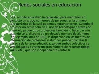 Redes sociales en educación

• En el ámbito educativo la capacidad para mantener en
  contacto un grupo numeroso de personas es la primera
  característica de la cual podemos aprovecharnos. Cuando el
  profesor no actúa solo en el uso de tecnologías a través de
  Internet, ya que otros profesores también lo hacen, o aún
  estando solo, dispone de un elevado número de alumnos
  (por ejemplo, más de 150), la dispersión en las fuentes de
  información de profesores y alumnos puede dificultar la
  eficacia de la tarea educativa, ya que ambos colectivos se
  ven obligados a visitar un gran número de recursos (blogs,
  wikis, etc.) que son independientes entre sí.
 