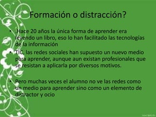 Formación o distracción?
• .Hace 20 años la única forma de aprender era
  leyendo un libro, eso lo han facilitado las tecnologías
  de la información
• TIC, las redes sociales han supuesto un nuevo medio
  para aprender, aunque aun existan profesionales que
  se resistan a aplicarla por diversos motivos.

• Pero muchas veces el alumno no ve las redes como
  un medio para aprender sino como un elemento de
  distractor y ocio
 