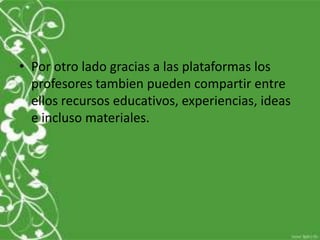 • Por otro lado gracias a las plataformas los
  profesores tambien pueden compartir entre
  ellos recursos educativos, experiencias, ideas
  e incluso materiales.
 