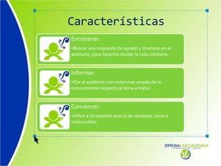 Características
Entretener:
•Buscar una respuesta de agrado y diversion en el
auditorio, para hacerlos olvidar la vida cotidiana.
Informar:
•Dar al auditorio una vision mas amplia de su
conocimiento respecto al tema a tratar.
Convencer:
•Influir a los oyentes acerca de verdades claras e
indiscutibles.
 
