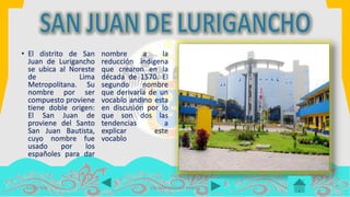 • El distrito de San
Juan de Lurigancho
se ubica al Noreste
de Lima
Metropolitana. Su
nombre por ser
compuesto proviene
tiene doble origen:
El San Juan de
proviene del Santo
San Juan Bautista,
cuyo nombre fue
usado por los
españoles para dar
nombre a la
reducción indígena
que crearon en la
década de 1570. El
segundo nombre
que derivaría de un
vocablo andino esta
en discusión por lo
que son dos las
tendencias a
explicar este
vocablo
14/07/2016 COLOMA LEANDRO XIMENA
 